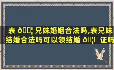 表 🐦 兄妹婚姻合法吗,表兄妹结婚合法吗可以领结婚 🦍 证吗